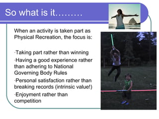 So what is it………
 When an activity is taken part as
 Physical Recreation, the focus is:

 -Taking part rather than winning
 -Having a good experience rather
 than adhering to National
 Governing Body Rules
 -Personal satisfaction rather than
 breaking records (intrinsic value!)
 -Enjoyment rather than
 competition
 