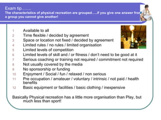 Exam tip…….
The characteristics of physical recreation are grouped…..if you give one answer from
a group you cannot give another!



    1      Available to all
    2      Time flexible / decided by agreement
    3      Space or location not fixed / decided by agreement
    4      Limited rules / no rules / limited organisation
    5      Limited levels of competition
    6      Limited levels of skill and / or fitness / don’t need to be good at it
    7      Serious coaching or training not required / commitment not required
    8      Not usually covered by the media
    9      No sponsorship or funding
    10     Enjoyment / Social / fun / relaxed / non serious
    11     Pre occupation / amateuer / voluntary / intrinsic / not paid / health
           benefits
    12     Basic equipment or facilities / basic clothing / inexpensive

    Basically Physical recreation has a little more organisation than Play, but
         much less than sport!
 