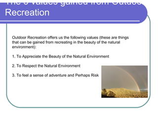 The 3 values gained from Outdoor
Recreation

 Outdoor Recreation offers us the following values (these are things
 that can be gained from recreating in the beauty of the natural
 environment):

 1. To Appreciate the Beauty of the Natural Environment

 2. To Respect the Natural Environment

 3. To feel a sense of adventure and Perhaps Risk
 