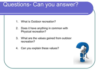 Questions- Can you answer?

    1. What is Outdoor recreation?

    2. Does it have anything in common with
       Physical recreation?

    3. What are the values gained from outdoor
       recreation?

    4. Can you explain these values?
 
