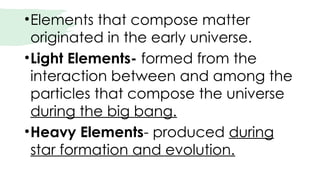 •Elements that compose matter
originated in the early universe.
•Light Elements- formed from the
interaction between and among the
particles that compose the universe
during the big bang.
•Heavy Elements- produced during
star formation and evolution.
 