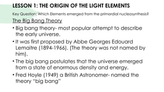 LESSON 1: THE ORIGIN OF THE LIGHT ELEMENTS
Key Question: Which Elements emerged from the primordial nucleosynthesis?
The Big Bang Theory
• Big bang theory- most popular attempt to describe
the early universe.
• It was first proposed by Abbe Georges Edouard
Lemaitre (1894-1966). (The theory was not named by
him).
• The big bang postulates that the universe emerged
from a state of enormous density and energy.
• Fred Hoyle (1949) a British Astronomer- named the
theory “big bang”
 