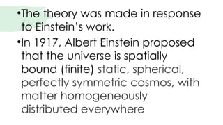 •The theory was made in response
to Einstein’s work.
•In 1917, Albert Einstein proposed
that the universe is spatially
bound (finite) static, spherical,
perfectly symmetric cosmos, with
matter homogeneously
distributed everywhere
 