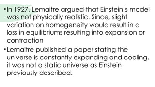 •In 1927, Lemaitre argued that Einstein’s model
was not physically realistic. Since, slight
variation on homogeneity would result in a
loss in equilibriums resulting into expansion or
contraction
•Lemaitre published a paper stating the
universe is constantly expanding and cooling,
it was not a static universe as Einstein
previously described.
 