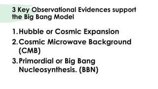 3 Key Observational Evidences support
the Big Bang Model
1.Hubble or Cosmic Expansion
2.Cosmic Microwave Background
(CMB)
3.Primordial or Big Bang
Nucleosynthesis. (BBN)
 