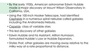 • By the early 1930s, American astronomer Edwin Hubble
made a major discovery at Mount Wilson Observatory in
California, USA.
• Using the 100-inch Hooker Telescope, had identified
Cepheids in a numerous spiral nebulae called galaxies
including the Andromeda Nebula.
• Cepeids- class of variable stars
• This led discovery of other galaxies
• Edwin Hubble and his Assistant, Milton Humason,
formulated Hubble’s Law or Hubble Expansion.
• States that, other galaxies are moving away relative to the
milky way at a rate proportional to distance.
 
