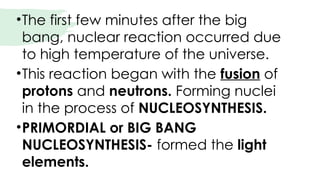 •The first few minutes after the big
bang, nuclear reaction occurred due
to high temperature of the universe.
•This reaction began with the fusion of
protons and neutrons. Forming nuclei
in the process of NUCLEOSYNTHESIS.
•PRIMORDIAL or BIG BANG
NUCLEOSYNTHESIS- formed the light
elements.
 