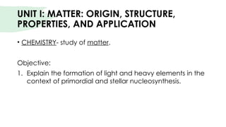 UNIT I: MATTER: ORIGIN, STRUCTURE,
PROPERTIES, AND APPLICATION
• CHEMISTRY- study of matter.
Objective:
1. Explain the formation of light and heavy elements in the
context of primordial and stellar nucleosynthesis.
 