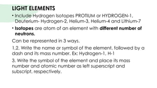 LIGHT ELEMENTS
• Include Hydrogen Isotopes PROTIUM or HYDROGEN-1,
Deuterium- Hydrogen-2, Helium-3, Helium-4 and Lithium-7
• Isotopes are atom of an element with different number of
neutrons.
Can be represented in 3 ways.
1,2. Write the name or symbol of the element, followed by a
dash and its mass number. Ex: Hydrogen-1, H-1
3. Write the symbol of the element and place its mass
number and atomic number as left superscript and
subscript, respectively.
 
