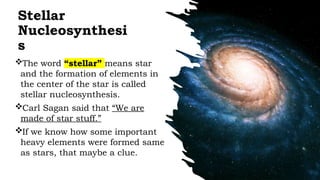 Stellar
Nucleosynthesi
s
The word “stellar” means star
and the formation of elements in
the center of the star is called
stellar nucleosynthesis.
Carl Sagan said that “We are
made of star stuff.”
If we know how some important
heavy elements were formed same
as stars, that maybe a clue.
 