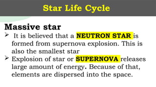 Star Life Cycle
Massive star
 It is believed that a NEUTRON STAR is
formed from supernova explosion. This is
also the smallest star
 Explosion of star or SUPERNOVA releases
large amount of energy. Because of that,
elements are dispersed into the space.
 
