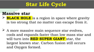 Star Life Cycle
Massive star
 BLACK HOLE is a region in space where gravity
is too strong that no matter can escape from it.
 A more massive main sequence star evolves,
cools and expands faster than low mass star and
will turn into RED SUPER GIANT star, the
largest known star. Carbon fusion still occurs
and Oxygen formed.
 