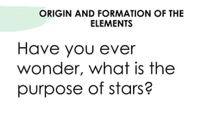ORIGIN AND FORMATION OF THE
ELEMENTS
Have you ever
wonder, what is the
purpose of stars?
 