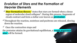 Evolution of Stars and the Formation of
Heavier Elements
Star formation theory “states that stars are formed when a dense
region of molecular cloud collapses”. During this process, fragments of
clouds contract and form a stellar core known as protostar.
Throughout the reaction, neutrinos and positrons are released, slowing
down the reaction.
 Once the contraction stops and
the protostar attains its gravitational equilibrium, a main sequence
star will be formed.
 