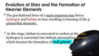 Evolution of Stars and the Formation of
Heavier Elements
The gravitational force of a main sequence star forces
hydrogen and helium to fuse resulting to burning of the 2
primordial elements.
At this stage, helium is converted to carbon at the core while
hydrogen is converted into helium surrounding the core
which denotes the formation of red giant.
 