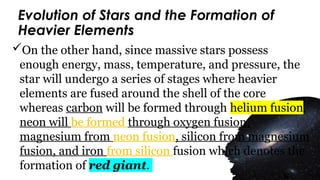Evolution of Stars and the Formation of
Heavier Elements
On the other hand, since massive stars possess
enough energy, mass, temperature, and pressure, the
star will undergo a series of stages where heavier
elements are fused around the shell of the core
whereas carbon will be formed through helium fusion,
neon will be formed through oxygen fusion,
magnesium from neon fusion, silicon from magnesium
fusion, and iron from silicon fusion which denotes the
formation of red giant.
 