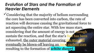 Evolution of Stars and the Formation of
Heavier Elements
Considering that the majority of helium surrounding
the core has been converted into carbon, the rate of
reaction will decrease causing the gravitational force to
act squeezing the entire star. With low mass stars,
considering that the amount of energy is not enough to
sustain the reaction, and that the star’s fuel has been
exhausted, the outer material covering the star will
eventually be blown-off leaving an inert carbon core
resulting to the formation of white dwarf.
 