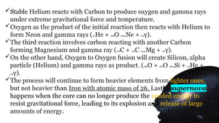 Stable Helium reacts with Carbon to produce oxygen and gamma rays
under extreme gravitational force and temperature.
Oxygen as the product of the initial reaction then reacts with Helium to
form Neon and gamma rays (42He + 168O 2010Ne + 00γ).
The third reaction involves carbon reacting with another Carbon
forming Magnesium and gamma ray (126C + 126C 2412Mg + 00γ).
On the other hand, Oxygen to Oxygen fusion will create Silicon, alpha
particle (Helium) and gamma rays as product. (168O + 168O 2814Si + 42He +
00γ).
The process will continue to form heavier elements from lighter ones,
but not heavier than Iron with atomic mass of 26. Lastly, supernova
happens when the core can no longer produce the needed energy to
resist gravitational force, leading to its explosion and release of large
amounts of energy.
 