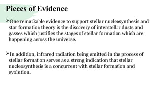 Pieces of Evidence
One remarkable evidence to support stellar nucleosynthesis and
star formation theory is the discovery of interstellar dusts and
gasses which justifies the stages of stellar formation which are
happening across the universe.
In addition, infrared radiation being emitted in the process of
stellar formation serves as a strong indication that stellar
nucleosynthesis is a concurrent with stellar formation and
evolution.
 