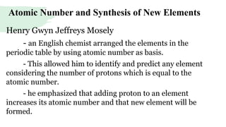 Atomic Number and Synthesis of New Elements
Henry Gwyn Jeffreys Mosely
- an English chemist arranged the elements in the
periodic table by using atomic number as basis.
- This allowed him to identify and predict any element
considering the number of protons which is equal to the
atomic number.
- he emphasized that adding proton to an element
increases its atomic number and that new element will be
formed.
 
