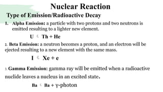 Nuclear Reaction
1. Alpha Emission: a particle with two protons and two neutrons is
emitted resulting to a lighter new element.
U  Th + He
2. Beta Emission: a neutron becomes a proton, and an electron will be
ejected resulting to a new element with the same mass.
I  Xe + e
3. Gamma Emission: gamma ray will be emitted when a radioactive
nuclide leaves a nucleus in an excited state.
Ba  Ba + γ-photon
Type of Emission/Radioactive Decay
 