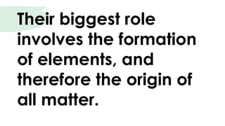 Their biggest role
involves the formation
of elements, and
therefore the origin of
all matter.
 