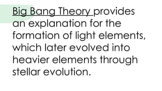 Big Bang Theory provides
an explanation for the
formation of light elements,
which later evolved into
heavier elements through
stellar evolution.
 