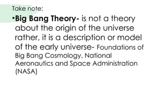 Take note:
•Big Bang Theory- is not a theory
about the origin of the universe
rather, it is a description or model
of the early universe- Foundations of
Big Bang Cosmology, National
Aeronautics and Space Administration
(NASA)
 