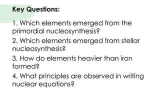 Key Questions:
1. Which elements emerged from the
primordial nucleosynthesis?
2. Which elements emerged from stellar
nucleosynthesis?
3. How do elements heavier than iron
formed?
4. What principles are observed in writing
nuclear equations?
 