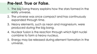Pre-test. True or False.
1. The big bang theory explains how the stars formed in the
early universe.
2. The universe was once compact and has continuously
expanded through time.
3. Heavy elements, such as neon and magnesium, were
produced during the big bang.
4. Nuclear fusion is the reaction through which light nuclei
combine to form a heavy nucleus.
5. Energy may be released during element formation in the
universe.
 