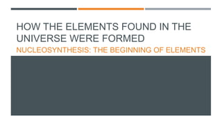 HOW THE ELEMENTS FOUND IN THE
UNIVERSE WERE FORMED
NUCLEOSYNTHESIS: THE BEGINNING OF ELEMENTS
 