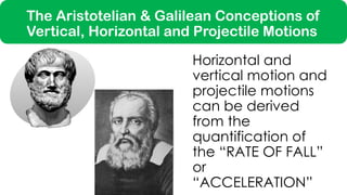 Horizontal and
vertical motion and
projectile motions
can be derived
from the
quantification of
the “RATE OF FALL”
or
“ACCELERATION”
The Aristotelian & Galilean Conceptions of
Vertical, Horizontal and Projectile Motions
 