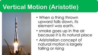 Vertical Motion (Aristotle)
• When a thing thrown
upward falls down, its
element was earth.
• smoke goes up in the air
because it is its natural place
• Aristotelian concept of
natural motion is largely
falling or rising
 