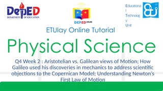 Physical Science
Q4 Week 2 : Aristotelian vs. Galilean views of Motion; How
Galileo used his discoveries in mechanics to address scientific
objections to the Copernican Model; Understanding Newton’s
First Law of Motion
ETUlay Online Tutorial
Educationa
l
Technolog
y
Unit
 