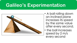Galileo’s Experimentation
• A ball rolling down
an inclined plane
increases its speed
by the same value
after every second.
• the ball increases
speed by 2 m/s
every second
 