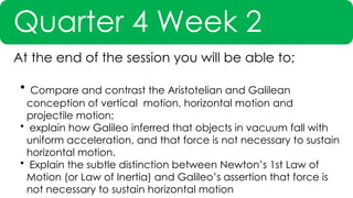 Quarter 4 Week 2
At the end of the session you will be able to;
• Compare and contrast the Aristotelian and Galilean
conception of vertical motion, horizontal motion and
projectile motion;
• explain how Galileo inferred that objects in vacuum fall with
uniform acceleration, and that force is not necessary to sustain
horizontal motion.
• Explain the subtle distinction between Newton’s 1st Law of
Motion (or Law of Inertia) and Galileo’s assertion that force is
not necessary to sustain horizontal motion
 
