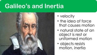 • velocity
• the idea of force
that causes motion
• natural state of an
object is rest or
uniformed motion
• objects resists
motion, inertia
This Photo by Unknown Author is licensed under CC BY-SA
Galileo’s and Inertia
 