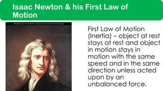 Isaac Newton & his First Law of
Motion
First Law of Motion
(Inertia) – object at rest
stays at rest and object
in motion stays in
motion with the same
speed and in the same
direction unless acted
upon by an
unbalanced force.
 