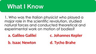 What I Know
a. Galileo Galilei
1. Who was the Italian physicist who played a
major role in the scientific revolution, studied
natural forces and conducted theoretical and
experimental work on motion of bodies?
c. Johannes Kepler
b. Isaac Newton d. Tycho Brahe
 