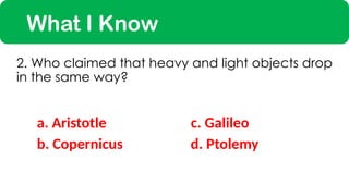 What I Know
a. Aristotle
2. Who claimed that heavy and light objects drop
in the same way?
c. Galileo
b. Copernicus d. Ptolemy
 