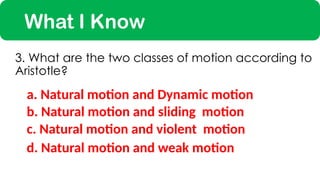 What I Know
a. Natural motion and Dynamic motion
3. What are the two classes of motion according to
Aristotle?
c. Natural motion and violent motion
b. Natural motion and sliding motion
d. Natural motion and weak motion
 