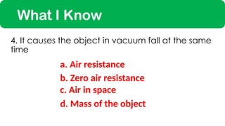 What I Know
a. Air resistance
4. It causes the object in vacuum fall at the same
time
c. Air in space
b. Zero air resistance
d. Mass of the object
 