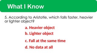 What I Know
a. Heavier object
5. According to Aristotle, which falls faster, heavier
or lighter object?
c. Fall at the same time
b. Lighter object
d. No data at all
 