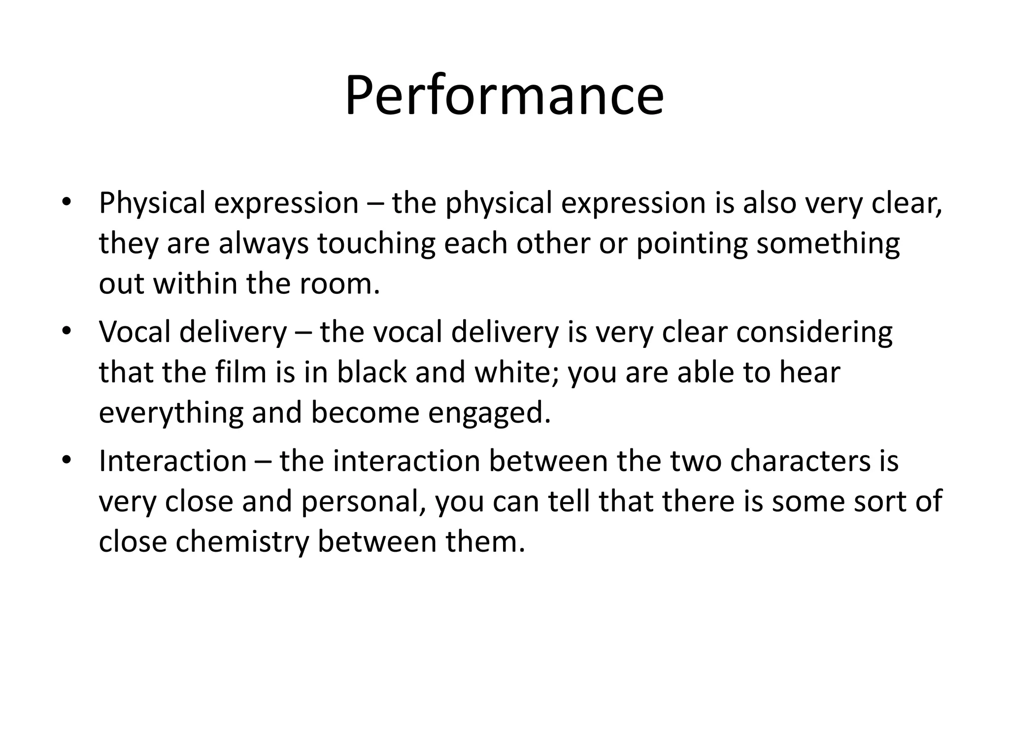 Performance
• Physical expression – the physical expression is also very clear,
  they are always touching each other or pointing something
  out within the room.
• Vocal delivery – the vocal delivery is very clear considering
  that the film is in black and white; you are able to hear
  everything and become engaged.
• Interaction – the interaction between the two characters is
  very close and personal, you can tell that there is some sort of
  close chemistry between them.
 