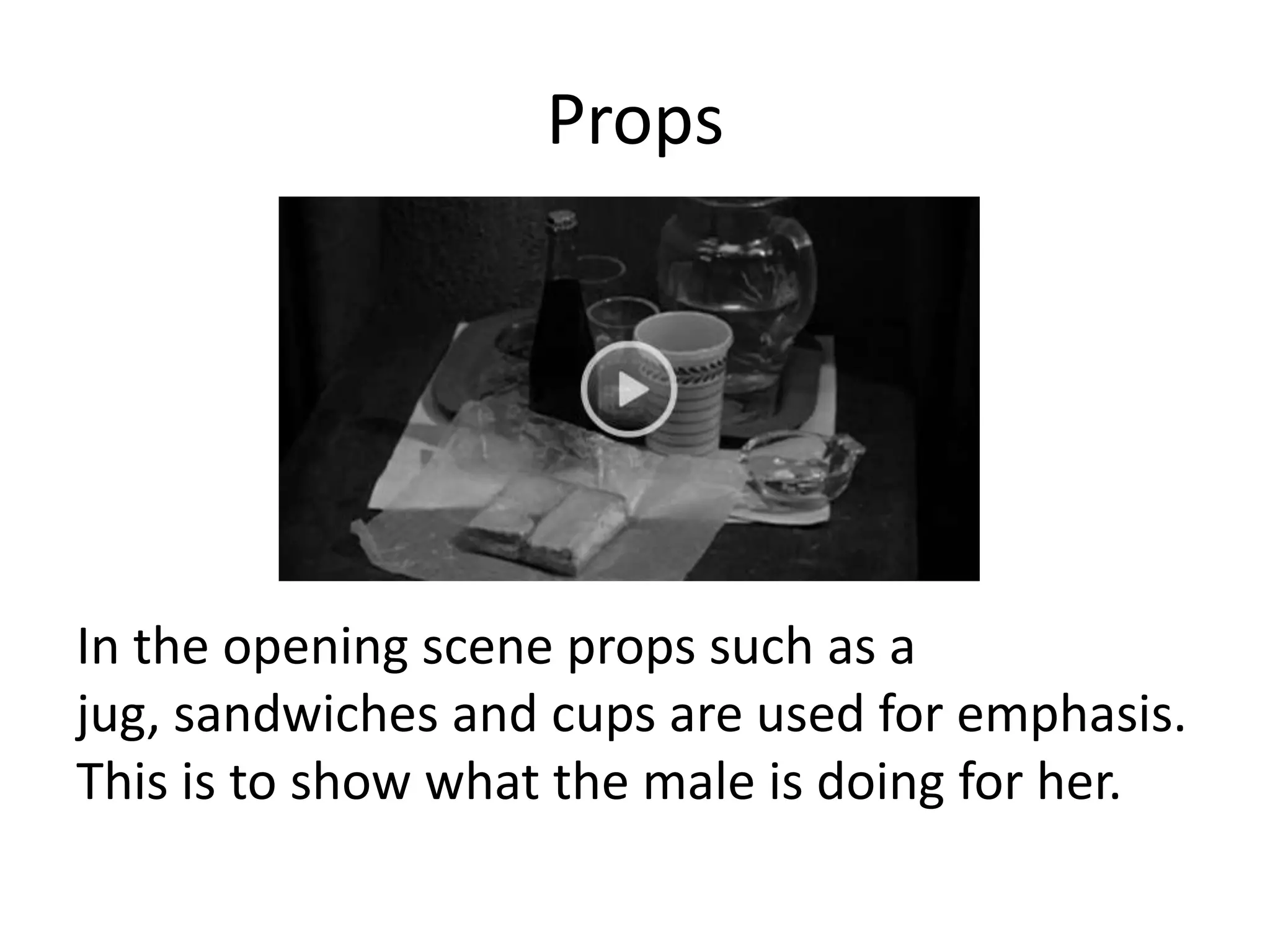 Props




In the opening scene props such as a
jug, sandwiches and cups are used for emphasis.
This is to show what the male is doing for her.
 