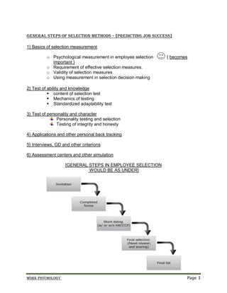 Work psychology Page 3
General Steps of Selection methods – [predicting job success]
1} Basics of selection measurement
o Psychological measurement in employee selection { becomes
important }
o Requirement of effective selection measures.
o Validity of selection measures
o Using measurement in selection decision making
2} Test of ability and knowledge
 content of selection test
 Mechanics of testing
 Standardized adaptability test
3} Test of personality and character
Personality testing and selection
Testing of integrity and honesty
4} Applications and other personal back tracking
5} Interviews, GD and other criterions
6} Assessment centers and other simulation
[GENERAL STEPS IN EMPLOYEE SELECTION
WOULD BE AS UNDER]
 
