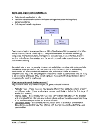 Work psychology Page 5
Some uses of psychometric tests are:
 Selection of candidates to jobs
 Personal development/identification of training needs/staff development
 Careers guidance
 Building and developing teams
Psychometric testing is now used by over 80% of the Fortune 500 companies in the USA
and by over 75% of the Times Top 100 companies in the UK. Information technology
companies, financial institutions, management consultancies, local authorities, the civil
service, police forces, fire services and the armed forces all make extensive use of use
psychometric testing.
As an indicator of your personality, preferences and abilities, psychometric tests can help
prospective employers to find the best match of individual to occupation and working
environment. As a recruitment and selection tool, these tests can be applied in a
straightforward way at the early stages of selection to screen-out candidates who are likely
to be unsuitable for the job. They can also provide management with guidance on career
progression for existing employees.
What do psychometric tests measure?
Psychometric tests may measure aptitude, personality or interests:
 Aptitude Tests – these measure how people differ in their ability to perform or carry
out different tasks. (these are the type you are most likely to find at the first stage of
a selection process).
 Interest Tests – these measure how people vary in their motivation, in the direction
and strength of their interests, and in their values and opinions (these are less likely
to be used on new graduates but are sometimes).
 Personality Tests – these measure how people differ in their style or manner of
doing things, and in the way they interact with their environment and other people
(personality).
 