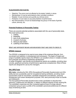 Work psychology Page 6
A psychometric test must be:
 Objective: The score must not affected by the testers’ beliefs or values
 Standardized: It must be administered under controlled conditions
 Reliable: It must minimize and quantify any intrinsic errors
 Predictive: It must make an accurate prediction of performance
 Non Discriminatory: It must not disadvantage any group on the basis of gender,
culture, ethnicity, etc.
Potential Problems in Personality Testing
There are several potential problems associated with the use of personality tests.
The most serious are
1. Validity
2. Reliability
3. lack of job relatedness
4. invasion of privacy
5. faking by test takers
6. Labeling of test takers
What are different means and Measures that are used to check it.
QPQ32r measure
The OPQ32r is designed to be used at every stage of the employee lifecycle, from
recruitment and selection, to development and succession. The depth of insight and
range of available reports means the OPQ32r is an excellent choice in multiple contexts
from graduate recruitment to leadership development.
A range of targeted, user-friendly and professional reports are available, providing clear,
concise, graphical summaries of performance against job competencies. Most of these
reports are designed for use by line managers.
SHL OPQ Tests
SHL tests, including the SHL OPQ (Occupational Personality Questionnaire) and SHL
ability test are successfully used for occupational testing worldwide, providing robust
psychometric tools for recruitment, candidate assessment and selection, personal
development and career development purposes. SHL were previously known as Saville
and Holdsworth.
The Occupational Personality Questionnaire invites candidates to describe their
behaviour, preferences and attitudes, in relation to different aspects of their working life.
The candidate's responses are then compared against those of a large relevant
comparison group to give a profile of the candidate's perceived preferences for different
ways of behaving at work
 