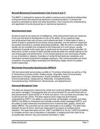 Work psychology Page 7
Bennett Mechanical Comprehension Test, Forms S and T)
The BMCT is designed to measure the ability to perceive and understand relationships
of physical forces and mechanical elements in practical situations. It contains 68
questions presented as black and white illustrations. Each requires the understanding
and application of some physical law or mechanical operations.
IQ/achievement tests
IQ tests purport to be measures of intelligence, while achievement tests are measures
of the use and level of development of use of the ability. IQ (or cognitive) tests
and achievement tests are common norm-referenced tests. In these types of tests, a
series of tasks is presented to the person being evaluated, and the person's responses
are graded according to carefully prescribed guidelines. After the test is completed, the
results can be compiled and compared to the responses of a norm group, usually
composed of people at the same age or grade level as the person being evaluated. IQ
tests which contain a series of tasks typically divide the tasks into verbal (relying on the
use of language) and performance, or non-verbal (relying on eye–hand types of tasks,
or use of symbols or objects). Examples of verbal IQ test tasks are vocabulary and
information (answering general knowledge questions). Non-verbal examples are timed
completion of puzzles (object assembly) and identifying images which fit a pattern
(matrix reasoning).
Manchester Personality Questionnaire (MPQ14)
120 item personality test provides a profile on 14 primary dimensions as well as a "big
5" dimensions summary profile. Scales include: Originality, Rule Consciousness,
Openness to Change, Assertiveness, Social Confidence, Empathy,
Communicativeness, Independence, Rationality, Competetitiveness,
Conscientiousness, Perfectionism, Decisiveness, and Apprehension.
Advanced Managerial Tests
The tests are designed to measure the verbal and numerical abilities required of middle
and senior managers. Consequently they are recommended for use with those with an
educational level of good GCSE or ‘A’ level and above. Four sub-tests are provided, two
numerical and two verbal. The tests measure word usage and grammatical
understanding (VMT1); the ability to solve decimals, percentages, averages and ratios
(NMT2); the ability to understand and critically evaluate written passages (VMT3), and
the ability to make inferences and decisions from numerical data, graphs, charts and
tables (NMT4). The sub-tests can be used individually or as a battery. The tests have
between 30 and 35 items, which are responded to by means of multiple-choice
selection. The tests take either 20 min. (VMT1 and NMT2) or 35 min. (VMT3 and NMT4)
to complete and the use of calculators is stipulated. In keeping with their claim to be
occupationally relevant, they are business-orientated in style.
 