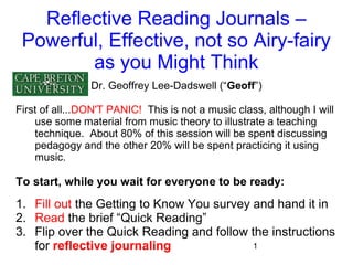 Reflective Reading Journals –
Powerful, Effective, not so Airy-fairy
as you Might Think
Dr. Geoffrey Lee-Dadswell (“Geoff”)
First of all...DON'T PANIC! This is not a music class, although I will
use some material from music theory to illustrate a teaching
technique. About 80% of this session will be spent discussing
pedagogy and the other 20% will be spent practicing it using
music.

To start, while you wait for everyone to be ready:

1. Fill out the Getting to Know You survey and hand it in
2. Read the brief “Quick Reading”
3. Flip over the Quick Reading and follow the instructions
1
for reflective journaling

 